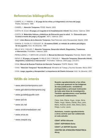 • CAMPO, A.J. Y RIBERA, C. El juego de los niños y el diagnóstico a la hora del juego.
Paidós. Barcelona. 1989
• CANDEL, I. Atención Temprana. FEISD. Madrid. 2003
• COSTA, M. (Cood.) El juego y el Juguete en la hospitalización infantil. Nau Llibres. Valencia. 2000
• COSTA, M. Materiales lúdicos y didácticos de Educación para la salud. En “Educación para
la salud a través del juego y el juguete”. AEFJ. Valencia. 2001
• G.A.T. Libro Blanco de la Atención Temprana. Real Patronato sobre Discapacidad. Madrid. 2000
• GARON, D. FILION, R. Y DOUCET, M. El sistema ESAR, un método de análisis psicológico
de los juguetes. AIJU. Ibi (Alicante). 1996
• MILLÁ, M.G. Y MULAS, F. Atención Temprana. Desarrollo Infantil, Diagnóstico, Trastornos
e Intervención. Promolibro. Valencia. 2005
• PÉREZ-LÓPEZ, J. Y BRITO DE LA NUEZ, A. Manual de Atención Temprana. Pirámide. Madrid. 2004
• SEGUÍ, E. El juego y el juguete. En MILLÁ, M.G. Y MULAS, F. “Atención Temprana. Desarrollo infantil,
diagnóstico, trastornos e intervención”. Promolibro. Valencia. 2005 (págs. 233-251).
• VVAA. Manual de Buenas Prácticas de Atención Temprana. FEAPS. Madrid. 1999
• VVAA. “Atención Temprana” Revista Minusval. Ministerio de Trabajo y Asuntos Sociales. Marzo 2003
• VVAA. Juego, juguetes y discapacidad: La importancia del Diseño Universal. AIJU. Ibi (Alicante). 2007
Referencias bibliográficas
WEBs de interés
• www.atenciontemprana.com
• www.gat-atenciontemprana.org
• www.guiadeljuguete.com
• www.rpd.es
• www.sis.net
• www.sindromededown.net
• www.once.es
• www.ceapat.org
Nuestro agradecimiento a los niños
y niñas que aparecen en las imágenes
de esta publicación, verdaderos
protagonistas y principal motivación
de toda esta línea de investigación.
También agradecemos a sus familias
su paciente colaboración.
Clara, Inés, Elena, Hugo, Jorge, Alma,
Pablo, Hugo, Aitana, Daniel, Noa, Leire,
Mario, Antonio Javier, Inés, Elena, Darío,
Diego, Lucía, Laura.
Asimismo, nuestro agradecimiento
a otros centros que han colaborado
en este estudio:
CDIAT APSA Alicante
CDIAT ASPANIAS Elche
CDIAT LA SAFOR Gandia
CENTRO DE ATENCIÓN PEDIÁTRICA
Alcoy
 