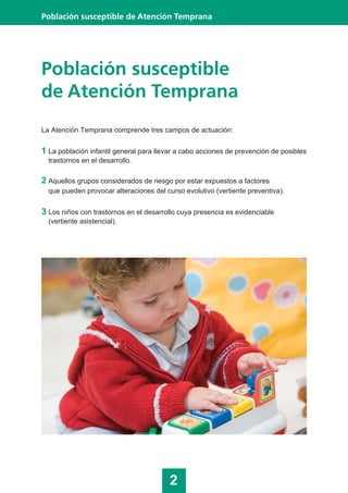 Población susceptible
de Atención Temprana
La Atención Temprana comprende tres campos de actuación:
1 La población infantil general para llevar a cabo acciones de prevención de posibles
trastornos en el desarrollo.
2 Aquellos grupos considerados de riesgo por estar expuestos a factores
que pueden provocar alteraciones del curso evolutivo (vertiente preventiva).
3 Los niños con trastornos en el desarrollo cuya presencia es evidenciable
(vertiente asistencial).
2
Población susceptible de Atención Temprana
 