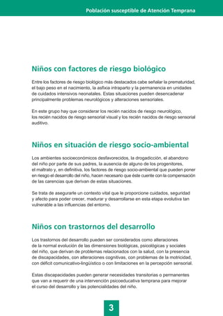 Niños en situación de riesgo socio-ambiental
Los ambientes socioeconómicos desfavorecidos, la drogadicción, el abandono
del niño por parte de sus padres, la ausencia de alguno de los progenitores,
el maltrato y, en definitiva, los factores de riesgo socio-ambiental que pueden poner
en riesgo el desarrollo del niño, hacen necesario que éste cuente con la compensación
de las carencias que derivan de estas situaciones.
Se trata de asegurarle un contexto vital que le proporcione cuidados, seguridad
y afecto para poder crecer, madurar y desarrollarse en esta etapa evolutiva tan
vulnerable a las influencias del entorno.
3
Población susceptible de Atención Temprana
Niños con factores de riesgo biológico
Entre los factores de riesgo biológico más destacados cabe señalar la prematuridad,
el bajo peso en el nacimiento, la asfixia intraparto y la permanencia en unidades
de cuidados intensivos neonatales. Estas situaciones pueden desencadenar
principalmente problemas neurológicos y alteraciones sensoriales.
En este grupo hay que considerar los recién nacidos de riesgo neurológico,
los recién nacidos de riesgo sensorial visual y los recién nacidos de riesgo sensorial
auditivo.
Niños con trastornos del desarrollo
Los trastornos del desarrollo pueden ser considerados como alteraciones
de la normal evolución de las dimensiones biológicas, psicológicas y sociales
del niño, que derivan de problemas relacionados con la salud, con la presencia
de discapacidades, con alteraciones cognitivas, con problemas de la motricidad,
con déficit comunicativo-lingüístico o con limitaciones en la percepción sensorial.
Estas discapacidades pueden generar necesidades transitorias o permanentes
que van a requerir de una intervención psicoeducativa temprana para mejorar
el curso del desarrollo y las potencialidades del niño.
 