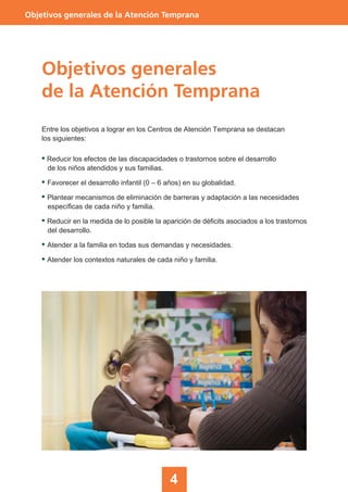 4
Objetivos generales de la Atención Temprana
Objetivos generales
de la Atención Temprana
Entre los objetivos a lograr en los Centros de Atención Temprana se destacan
los siguientes:
• Reducir los efectos de las discapacidades o trastornos sobre el desarrollo
de los niños atendidos y sus familias.
• Favorecer el desarrollo infantil (0 – 6 años) en su globalidad.
• Plantear mecanismos de eliminación de barreras y adaptación a las necesidades
específicas de cada niño y familia.
• Reducir en la medida de lo posible la aparición de déficits asociados a los trastornos
del desarrollo.
• Atender a la familia en todas sus demandas y necesidades.
• Atender los contextos naturales de cada niño y familia.
 