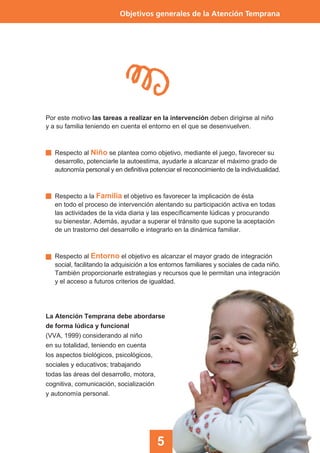 5
Objetivos generales de la Atención Temprana
Por este motivo las tareas a realizar en la intervención deben dirigirse al niño
y a su familia teniendo en cuenta el entorno en el que se desenvuelven.
Respecto al Niño se plantea como objetivo, mediante el juego, favorecer su
desarrollo, potenciarle la autoestima, ayudarle a alcanzar el máximo grado de
autonomía personal y en definitiva potenciar el reconocimiento de la individualidad.
Respecto a la Familia el objetivo es favorecer la implicación de ésta
en todo el proceso de intervención alentando su participación activa en todas
las actividades de la vida diaria y las específicamente lúdicas y procurando
su bienestar. Además, ayudar a superar el tránsito que supone la aceptación
de un trastorno del desarrollo e integrarlo en la dinámica familiar.
Respecto al Entorno el objetivo es alcanzar el mayor grado de integración
social, facilitando la adquisición a los entornos familiares y sociales de cada niño.
También proporcionarle estrategias y recursos que le permitan una integración
y el acceso a futuros criterios de igualdad.
La Atención Temprana debe abordarse
de forma lúdica y funcional
(VVA, 1999) considerando al niño
en su totalidad, teniendo en cuenta
los aspectos biológicos, psicológicos,
sociales y educativos; trabajando
todas las áreas del desarrollo, motora,
cognitiva, comunicación, socialización
y autonomía personal.
 
