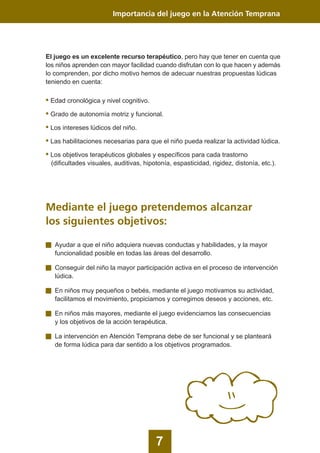 7
Importancia del juego en la Atención Temprana
El juego es un excelente recurso terapéutico, pero hay que tener en cuenta que
los niños aprenden con mayor facilidad cuando disfrutan con lo que hacen y además
lo comprenden, por dicho motivo hemos de adecuar nuestras propuestas lúdicas
teniendo en cuenta:
• Edad cronológica y nivel cognitivo.
• Grado de autonomía motriz y funcional.
• Los intereses lúdicos del niño.
• Las habilitaciones necesarias para que el niño pueda realizar la actividad lúdica.
• Los objetivos terapéuticos globales y específicos para cada trastorno
(dificultades visuales, auditivas, hipotonía, espasticidad, rigidez, distonía, etc.).
Mediante el juego pretendemos alcanzar
los siguientes objetivos:
Ayudar a que el niño adquiera nuevas conductas y habilidades, y la mayor
funcionalidad posible en todas las áreas del desarrollo.
Conseguir del niño la mayor participación activa en el proceso de intervención
lúdica.
En niños muy pequeños o bebés, mediante el juego motivamos su actividad,
facilitamos el movimiento, propiciamos y corregimos deseos y acciones, etc.
En niños más mayores, mediante el juego evidenciamos las consecuencias
y los objetivos de la acción terapéutica.
La intervención en Atención Temprana debe de ser funcional y se planteará
de forma lúdica para dar sentido a los objetivos programados.
 