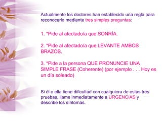 Actualmente los doctores han establecido una regla para reconocerlo mediante  tres simples preguntas : 1. *Pide al afectado/a que SONRÍA. 2. *Pide al afectado/a que LEVANTE AMBOS BRAZOS. 3. *Pide a la persona QUE PRONUNCIE UNA SIMPLE FRASE (Coherente) (por ejemplo . . . Hoy es un día soleado)   Si él o ella tiene dificultad con cualquiera de estas tres pruebas, llame inmediatamente a  URGENCIAS  y describe los síntomas. 
