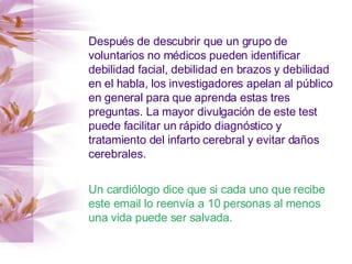 Después de descubrir que un grupo de voluntarios no médicos pueden identificar debilidad facial, debilidad en brazos y debilidad en el habla, los investigadores apelan al público en general para que aprenda estas tres preguntas. La mayor divulgación de este test puede facilitar un rápido diagnóstico y tratamiento del infarto cerebral y evitar daños cerebrales. Un cardiólogo dice que si cada uno que recibe este email lo reenvía a 10 personas al menos una vida puede ser salvada. 