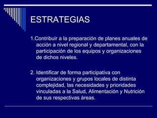 ESTRATEGIAS 1.Contribuir a la preparación de planes anuales de acción a nivel regional y departamental, con la participación de los equipos y organizaciones de dichos niveles. 2.  Identificar de  forma participativa con organizaciones y grupos locales de distinta complejidad, las necesidades y prioridades vinculadas a la Salud, Alimentación y Nutrición de sus respectivas áreas.   