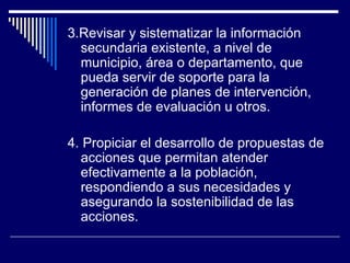 3. Revisar y sistematizar la información secundaria existente, a nivel de municipio, área o departamento, que pueda servir de soporte para la generación de planes de intervención, informes de evaluación u otros. 4.  Propiciar el desarrollo de propuestas de acciones que permitan atender efectivamente a la población, respondiendo a sus necesidades y asegurando la sostenibilidad de las acciones.   