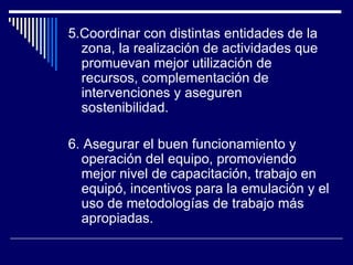 5.Coordinar con distintas entidades de la zona, la realización de actividades que promuevan mejor utilización de recursos, complementación de intervenciones y aseguren sostenibilidad . 6. Asegurar el buen funcionamiento y operación del equipo, promoviendo mejor nivel de capacitación, trabajo en equipó, incentivos para la emulación y el uso de metodologías de trabajo más apropiadas. 
