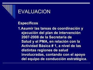 EVALUACION Específicos 1. Asumir las tareas de coordinación y ejecución del plan de intervención 2007-2008 de la Secretaría de Salud y el PMA, en relación con la Actividad Básica # 1, a nivel de las distintas regiones de salud involucradas, contando con el apoyo del equipo de conducción estratégica . 