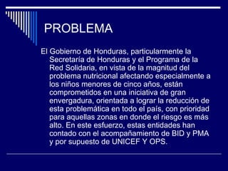 PROBLEMA El Gobierno de Honduras, particularmente la Secretaría de Honduras y el Programa de la Red Solidaria, en vista de la magnitud del problema nutricional afectando especialmente a los niños menores de cinco años, están comprometidos en una iniciativa de gran envergadura, orientada a lograr la reducción de esta problemática en todo el país, con prioridad para aquellas zonas en donde el riesgo es más alto. En este esfuerzo, estas entidades han contado con el acompañamiento de BID y PMA y por supuesto de UNICEF Y OPS. 