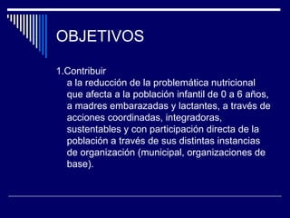 OBJETIVOS 1.Contribuir a la reducción de la problemática nutricional que afecta a la población infantil de 0 a 6 años, a madres embarazadas y lactantes, a través de acciones coordinadas, integradoras, sustentables y con participación directa de la población a través de sus distintas instancias de organización (municipal, organizaciones de base). 