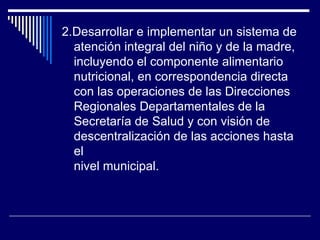 2.Desarrollar e implementar un sistema de atención integral del niño y de la madre, incluyendo el componente alimentario nutricional, en correspondencia directa con las operaciones de las Direcciones Regionales Departamentales de la Secretaría de Salud y con visión de descentralización de las acciones hasta el nivel municipal. 