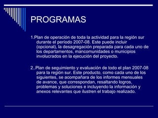 PROGRAMAS 1.Plan de operación de toda la actividad para la región sur durante el período 2007-08. Este puede incluir (opcional), la desagregación preparada para cada uno de los departamentos, mancomunidades o municipios involucrados en la ejecución del proyecto. 2..Plan de seguimiento y evaluación de todo el plan 2007-08 para la región sur. Este producto, como cada uno de los siguientes, se acompañara de los informes mensuales de avance, que correspondan, resaltando logros, problemas y soluciones e incluyendo la información y anexos relevantes que ilustren el trabajo realizado. 