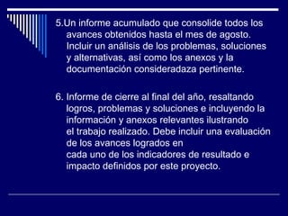 5.Un informe acumulado que consolide todos los avances obtenidos hasta el mes de agosto. Incluir un análisis de los problemas, soluciones y alternativas, así como los anexos y la documentación consideradaza pertinente.   6. Informe de cierre al final del año, resaltando logros, problemas y soluciones e incluyendo la información y anexos relevantes ilustrando el trabajo realizado. Debe incluir una evaluación de los avances logrados en cada uno de los indicadores de resultado e impacto definidos por este proyecto.   