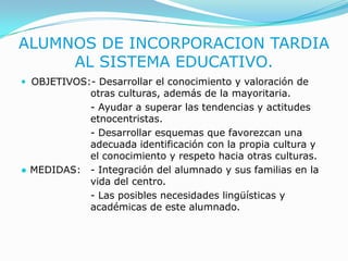 ALUMNOS DE INCORPORACION TARDIA AL SISTEMA EDUCATIVO.OBJETIVOS:- Desarrollar el conocimiento y valoración de 		otras culturas, además de la mayoritaria. - Ayudar a superar las tendencias y actitudes 		etnocentristas.			- Desarrollar esquemas que favorezcan una 		adecuada identificación con la propia cultura y 		el conocimiento y respeto hacia otras culturas.● MEDIDAS:	- Integración del alumnado y sus familias en la 		vida del centro.- Las posibles necesidades lingüísticas y 			académicas de este alumnado.