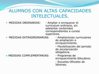 ALUMNOS CON ALTAS CAPACIDADES INTELECTUALES.MEDIDAS ORDINARIAS: 	- Ampliar o enriquecer el 					curriculum ordinario, sin 					adelantar contenidos 						correspondientes a cursos 					superiores.MEDIDAS EXTRAORDINARIAS:	- Ampliaciones curriculares 					de ampliación o 						enriquecimiento.						- Flexibilización del periodo 					de escolarización 						obligatoria.●MEDIDAS COMPLEMENTARIAS: 	- Programas de 						enriquecimiento Educativo.- Escuelas Oficiales de 					Idiomas.