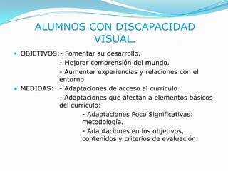 ALUMNOS CON DISCAPACIDAD VISUAL.OBJETIVOS:- Fomentar su desarrollo.			- Mejorar comprensión del mundo.			- Aumentar experiencias y relaciones con el 		entorno.●	MEDIDAS: 	- Adaptaciones de acceso al curriculo.- Adaptaciones que afectan a elementos básicos 		del currículo:- Adaptaciones Poco Significativas: 				metodología.- Adaptaciones en los objetivos, 				contenidos y criterios de evaluación.