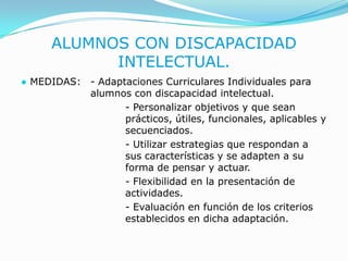 ALUMNOS CON DISCAPACIDAD INTELECTUAL.● MEDIDAS: 	- Adaptaciones Curriculares Individuales para 		alumnos con discapacidad intelectual.				- Personalizar objetivos y que sean 				prácticos, útiles, funcionales, aplicables y 			secuenciados.				- Utilizar estrategias que respondan a 			sus características y se adapten a su 			forma de pensar y actuar.				- Flexibilidad en la presentación de 				actividades.				- Evaluación en función de los criterios 			establecidos en dicha adaptación.