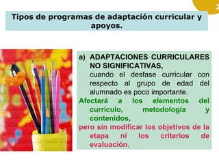 2

Tipos de programas de adaptación curricular y
apoyos.

a) ADAPTACIONES CURRICULARES
NO SIGNIFICATIVAS,
cuando el desfase curricular con
respecto al grupo de edad del
alumnado es poco importante.
Afectará a los elementos del
currículo,
metodología
y
contenidos,
pero sin modificar los objetivos de la
etapa
ni
los
criterios
de
evaluación.

 