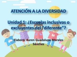 Elaboró: Karen Guadalupe Morales
Sánchez
ATENCIÓN A LA DIVERSIDAD
Unidad 1: ¿Escuelas inclusivas o
excluyentes del “diferente”?
 