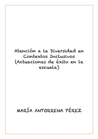Atención a la Diversidad en
Contextos Inclusivos
(Actuaciones de éxito en la
escuela)
MARÍA ANTORRENA PÉREZ
	
	
 