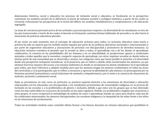 10
dimensiones histórica, social y educativa los procesos de inclusión social y educativa, se focalizarán en la perspectiva
contextual, los modelos sociales de la diferencia, la teoría de sistemas sociales o ecológico-sistémica, a partir de los cuales se
revisarán críticamente las perspectivas de la teoría del déficit, los modelos rehabilitatorios y compensatorios y de educación
segregada.
La toma de conciencia personal acerca de las actitudes y preconcepciones respecto a la diversidad de los estudiantes es otro de
los ejes transversales a través de los cuales el docente en formación cuestiona formas habituales de proceder y se abre hacia la
innovación de prácticas educativas plurales.
El eje rector en todo momento será el concepto de educación inclusiva para todos. La inclusión educativa como teoría y
práctica ha sido un aspecto que ha recibido mucho impulso por parte de las políticas educativas nacionales e internacionales y
por parte de organismos educativos y asociaciones de personas con discapacidad y promotores de derechos humanos. La
educación inclusiva considera el permitir que la escuela se abra a todos, el aprendizaje con y de los demás, el aprendizaje
colaborativo, la creencia en las posibilidades del ser humano y en su educabilidad, es proporcionar apoyos y condiciones
ajustadas a todos aquellos que lo necesiten, compartir espacios de aprendizaje con otros, impulsar escuelas en donde todos se
sientan parte de una comunidad que se desarrolla y avanza. Las categorías clave que hacen posible la atención a la diversidad
desde una perspectiva incluyente consideran: a) la presencia, que se refiere a dónde están escolarizados los alumnos; ya que
eliminar barreras requiere del acceso a los mismos ambientes en donde se escolarizan los demás estudiantes; b) el aprendizaje
para todos, que hace referencia a adoptar medidas para que los alumnos tengan los mejores rendimientos en todas las áreas
del currículum; y c) la participación, que se refiere a reconocer y apreciar la identidad de cada alumno y la preocupación por su
bienestar personal (autoestima) y social (relaciones de amistad y compañerismo) y por lo tanto a la ausencia de situaciones de
maltrato, exclusión o aislamiento social.
Dada su prevalencia, en este curso en particular se prestará especial atención a las situaciones de diversidad y educación
relacionadas con los educandos con discapacidad, a los estudiantes provenientes de comunidades indígenas en su proceso de
inclusión en las escuelas y a la problemática de género e inclusión, debido a que estos son los grupos que se han detectado
como los más vulnerables en su proceso de inclusión en las aulas regulares. Debido a la problemática singular que caracteriza a
estos grupos, el curso recuperará la metodología de análisis de casos o aprendizaje basado en casos para ilustrar cada una de
las condiciones mencionadas: los menores discapacitados, los escolares indígenas y la inequidad de las niñas frente a los niños
en las situaciones de escolarización.
Todas las actividades tendrán como cometido último formar a los futuros docentes en visiones educativas que posibiliten la
 
