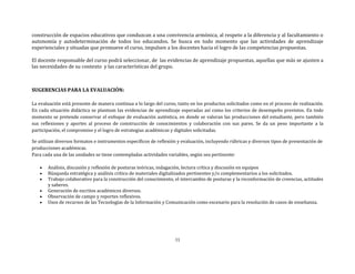 11
construcción de espacios educativos que conduzcan a una convivencia armónica, al respeto a la diferencia y al facultamiento o
autonomía y autodeterminación de todos los educandos. Se busca en todo momento que las actividades de aprendizaje
experienciales y situadas que promueve el curso, impulsen a los docentes hacia el logro de las competencias propuestas.
El docente responsable del curso podrá seleccionar, de las evidencias de aprendizaje propuestas, aquellas que más se ajusten a
las necesidades de su contexto y las características del grupo.
SUGERENCIAS PARA LA EVALUACIÓN:
La evaluación está presente de manera continua a lo largo del curso, tanto en los productos solicitados como en el proceso de realización.
En cada situación didáctica se plantean las evidencias de aprendizaje esperadas así como los criterios de desempeño previstos. En todo
momento se pretende conservar el enfoque de evaluación auténtica, en donde se valoran las producciones del estudiante, pero también
sus reflexiones y aportes al proceso de construcción de conocimientos y colaboración con sus pares. Se da un peso importante a la
participación, el compromiso y el logro de estrategias académicas y digitales solicitadas.
Se utilizan diversos formatos e instrumentos específicos de reflexión y evaluación, incluyendo rúbricas y diversos tipos de presentación de
producciones académicas.
Para cada una de las unidades se tiene contempladas actividades variables, según sea pertinente:
 Análisis, discusión y reflexión de posturas teóricas, indagación, lectura crítica y discusión en equipos
 Búsqueda estratégica y análisis crítico de materiales digitalizados pertinentes y/o complementarios a los solicitados.
 Trabajo colaborativo para la construcción del conocimiento, el intercambio de posturas y la reconformación de creencias, actitudes
y saberes.
 Generación de escritos académicos diversos.
 Observación de campo y reportes reflexivos.
 Usos de recursos de las Tecnologías de la Información y Comunicación como escenario para la resolución de casos de enseñanza.
 