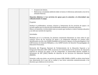 14
• A manera de síntesis.
• Referencias consultadas (deberán haber al menos 2 referencias adicionales a las de los
artículos básicos).
Situación didáctica 2. Los servicios de apoyo para la atención a la diversidad: una
reflexión desde el campo.
Propósito
Analizar la problemática, acciones, alcances y limitaciones de los servicios de apoyo a la
escuela regular para la atención del estudiantado mediante la inclusión educativa.
Ubicar a la atención a la diversidad como un asunto que involucra a todo el sistema educativo
y no sólo una cuestión de expertos.
Actividades
Mediados por el o la docente, los alumnos comentarán libremente en clase sobre lo que
conocen acerca de los servicios de apoyo a la integración educativa en nuestro país,
identificando con ello a las USAER (Unidades de Servicios y Apoyos a la Escuela Regular), a los
CAM (Centros de Atención Múltiple) y a los CAPEP (Centro de Atención Psicopedagógica de
Educación Preescolar).
Revisarán del Programa Nacional de Fortalecimiento de la Educación Especial y La
Integración Educativa 2001-2006, el proceso de reorientación de los servicios de educación
especial en servicios de apoyo a fin de comprender su historicidad. Revisar también el
documento de SEP (2001) Modelo de Atención de los Servicios de Educación Especial
(MASEE).
Llevarán a cabo una visita a un servicio de apoyo CAM, USAER o CAPEP; en dicha visita harán
una observación de lo que ahí se realiza y una breve entrevista semiestructurada a los
docentes que colaboran en el servicio.
 