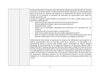 15
La observación deberá recuperar toda la información posible acerca del escenario, el contexto
en el que se encuentra inmerso, la disposición física siendo exhaustivos en la descripción del
lugar, el personal, los alumnos que participan, la organización del espacio, de las tareas
escolares (si es pertinente al momento), los materiales, las interacciones entre todos los
miembros presentes, etc.
La guía de preguntas podrá formularse previamente en la clase y podrá basarse en las
siguientes consideraciones:
▪ ¿Qué tareas llevan a cabo como docentes de los servicios de apoyo?
▪ ¿Con qué población trabajan: alumnos, docentes directores?
▪ ¿Qué tareas llevan a cabo?
▪ ¿Cuáles son las principales dificultades que encuentran en la prestación de sus
servicios?
▪ ¿Cuáles han sido sus mayores logros o satisfacciones?
▪ ¿Qué creen que deba mejorar para que su labor tenga mayor alcance?
▪ ¿Qué nos pueden recomendar como estudiantes de la Escuela Normal para que, como
docentes, colaboremos con los servicios de apoyo a la integración educativa?
Posteriormente relacionarán la experiencia de campo con la información que recuperen de
fuentes documentales sobre la situación actual de la atención a la diversidad y la
normatividad oficial en nuestro país. Deberán incluir información de fuentes oficiales
(Programa de Fortalecimiento de la Integración Educativa y la Educación Especial 2001-
2006; 2006-2012, Programa Nacional de Educación 2006-20012 y Modelo de Atención de los
Servicios de Educación Especial 2011). Con la información recabada, elaborarán en equipos (3
a 5 participantes) un reporte final que integre los antecedentes, experiencias de campo y
análisis de entrevistas, un contraste entre el reporte de la observación y las entrevistas con
los documentos normativos actuales, con las experiencias propias y con los conceptos
trabajados en la situación didáctica previa, conclusiones que marquen posibles líneas de
acción.
 