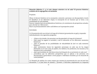 16
Situación didáctica 3. ¿y si este alumno estuviera en mi aula? El proceso histórico
evolutivo de la segregación a la inclusión
Propósito
Ubicar el devenir histórico en la concepción y atención a personas con discapacidad a través
de identificar en las diferentes etapas, la concepción de ser humano que se tenía y sus
posibilidades de educabilidad.
Generar empatía hacia las problemáticas históricas y la coexistencia de perspectivas actuales,
para abordar las “diferencias”.
Hacer un pronunciamiento sobre cuál debiera ser la perspectiva actual.
Actividades
3.1 Presentación del caso de José a lo largo de la historia (presentación en ppt) y responder
individualmente a las siguientes preguntas:
▪ ¿Cómo se ha tratado a las personas con discapacidad a lo largo de la historia?
▪ ¿Qué papel ha jugado la sociedad y cuál la educación en los diferentes momentos
históricos?
▪ ¿Qué se pensaba de las posibilidades de educabilidad de José en cada momento
histórico?
▪ ¿Qué sentimientos tienen los siguientes personajes en cada una de las etapas
planteadas en el caso: José, los padres, los médicos, los profesores, las escuelas y los
miembros de la comunidad?
▪ ¿Qué oportunidades de vida futura tiene José después de su nacimiento en cada caso?
▪ ¿Consideras que las diferentes perspectivas que se aplican a las personas con
discapacidad se generalizan a otros grupos o individuos excluidos y/o en situación de
vulnerabilidad?
3.2 Después de analizar las cuatro etapas que muestra la presentación de caso de José lean
documento “Y si José fuera mi alumno…? formato 3. Describan ampliamente su respuesta
 