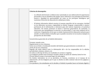 18
Criterios de desempeño:
- La reflexión del formato 2, deberá estar sustentada en una elaboración de experiencias
personales y de los miembros del equipo, hacer referencia a los principios de derechos,
justicia e igualdad de oportunidades así como en los principios ideológicos que
sustentan el derecho de educación de calidad para todos.
- El boletín informativo deberá mostrar el manejo específico de los conceptos, claridad
en las diferentes secciones, originalidad en diseño, lenguaje comprensible y ameno,
pertinencia de la información y relevancia para dar nuevas respuestas a la práctica
educativa. Así mismo mostrará al menos 5 barreras generadoras de exclusión; 3
situaciones que ejemplifiquen la atención a la diversidad y 3 que sean evidencia de lo
contrario; 2 argumentos en los que se señale el potencial de la educación inclusiva para
atender a la diversidad y 6 desafíos que se pueden encontrar en la escuela al adoptar la
perspectiva de diversidad.
Características generales de un boletín informativo:
Formato: tamaño carta.
Regularmente en tres columnas.
Inicia con un título o encabezado (nombre del boletín que generalmente se extiende a lo
ancho de las tres columnas).
Seguido del título deberá estar la información del o de los responsables de la edición,
periodicidad, volumen, número, etc.
Se estila un sólo tipo de letra con resaltados en cursivas o negritas.
Las imágenes pueden tener formatos variados, desde un ancho de columna, hasta los tres
El texto deberá ocupar el principal lugar de cada página.
Un boletín informativo no es un periódico, es conciso, económico en el manejo de la
información y de las imágenes por lo que su diseño no debe contener más de tres páginas a
doble cara.
Si el profesor y los estudiantes así lo deciden, el boletín lo pueden hacer en formato digital o
 