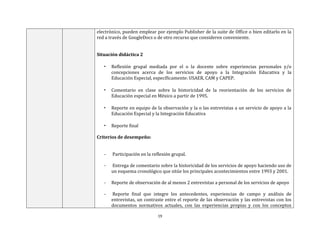 19
electrónico, pueden emplear por ejemplo Publisher de la suite de Office o bien editarlo en la
red a través de GoogleDocs o de otro recurso que consideren conveniente.
Situación didáctica 2
• Reflexión grupal mediada por el o la docente sobre experiencias personales y/o
concepciones acerca de los servicios de apoyo a la Integración Educativa y la
Educación Especial, específicamente: USAER, CAM y CAPEP.
• Comentario en clase sobre la historicidad de la reorientación de los servicios de
Educación especial en México a partir de 1995.
• Reporte en equipo de la observación y la o las entrevistas a un servicio de apoyo a la
Educación Especial y la Integración Educativa
• Reporte final
Criterios de desempeño:
- Participación en la reflexión grupal.
- Entrega de comentario sobre la historicidad de los servicios de apoyo haciendo uso de
un esquema cronológico que sitúe los principales acontecimientos entre 1993 y 2001.
- Reporte de observación de al menos 2 entrevistas a personal de los servicios de apoyo
- Reporte final que integre los antecedentes, experiencias de campo y análisis de
entrevistas, un contraste entre el reporte de las observación y las entrevistas con los
documentos normativos actuales, con las experiencias propias y con los conceptos
 