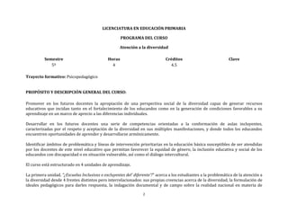 2
LICENCIATURA EN EDUCACIÓN PRIMARIA
PROGRAMA DEL CURSO
Atención a la diversidad
Semestre
5º
Horas
4
Créditos
4.5
Clave
Trayecto formativo: Psicopedagógico
PROPÓSITO Y DESCRIPCIÓN GENERAL DEL CURSO:
Promover en los futuros docentes la apropiación de una perspectiva social de la diversidad capaz de generar recursos
educativos que incidan tanto en el fortalecimiento de los educandos como en la generación de condiciones favorables a su
aprendizaje en un marco de aprecio a las diferencias individuales.
Desarrollar en los futuros docentes una serie de competencias orientadas a la conformación de aulas incluyentes,
caracterizadas por el respeto y aceptación de la diversidad en sus múltiples manifestaciones, y donde todos los educandos
encuentren oportunidades de aprender y desarrollarse armónicamente.
Identificar ámbitos de problemática y líneas de intervención prioritarias en la educación básica susceptibles de ser atendidas
por los docentes de este nivel educativo que permitan favorecer la equidad de género, la inclusión educativa y social de los
educandos con discapacidad o en situación vulnerable, así como el diálogo intercultural.
El curso está estructurado en 4 unidades de aprendizaje.
La primera unidad. "¿Escuelas Inclusivas o excluyentes del’ diferente’?" acerca a los estudiantes a la problemática de la atención a
la diversidad desde 4 frentes distintos pero interrelacionados: sus propias creencias acerca de la diversidad, la formulación de
ideales pedagógicos para darles respuesta, la indagación documental y de campo sobre la realidad nacional en materia de
 