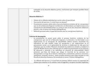 20
trabajados en la situación didáctica previa, conclusiones que marquen posibles líneas
de acción.
Situación didáctica 3
• Síntesis de la reflexión individual por escrito sobre el caso de José.
• Descripción del ejercicio ¿“y si José fuera mi alumno?
• Presentación en power point sobre el proceso histórico-evolutivo de las concepciones
que van de la Educación Especial a la Atención a la Diversidad y sus implicaciones en la
concepción de educabilidad (tomar en cuenta lo visto en las dos situaciones didácticas
previas y citar al menos tres fuentes bibliográficas).
• Reflexión personal sobre el papel del docente ante las concepciones históricas.
Criterios de desempeño:
- La presentación en power point sobre el proceso histórico- evolutivo de las
concepciones que van de la Educación Especial a la Atención a la Diversidad y sus
implicaciones en la concepción de educabilidad, deberá mostrar claramente los
indicadores de cada modelo, etapa y/o perspectiva y sus implicaciones en el
pensamiento social y en la generación de servicios y condiciones de vida para los
individuos que los reciben. Mostrará claramente las tendencias actuales y resaltará el
papel del Modelo Social como referente para el cambio de pensamiento en las prácticas
de educación y atención a los individuos en situación de vulnerabilidad. Podrá
presentar una línea del tiempo que ubique el recorrido de las personas con
discapacidad a lo largo de la historia: eliminación, ocultamiento, prácticas exorcistas,
aislamiento, reclusión, encierro,…hasta escuelas inclusivas para todos basadas en una
filosofía de derechos humanos. Se consultarán al menos 3 fuentes bibliográficas.
- La reflexión del ejercicio ¿Y si José fuera mi alumno? deberá mostrar la capacidad del
alumno para situarse en un contexto como el sugerido y recuperar las ideas implícitas,
 