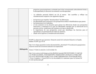 21
prejuicios, preconcepciones y actitudes que le han caracterizado culturalmente frente a
la discapacidad y la docencia con alumnos con discapacidad.
- La reflexión personal deberá ser de al menos dos cuartillas y reflejar sus
consideraciones respecto a los siguientes tópicos:
▪ las barreras que impiden “desnaturalizar” las diferencias.
▪ las dificultades para sustraerse a las perspectivas médico rehabilitadoras que ponen
▪ las limitaciones en el individuo.
▪ el reto existente en los docentes para pensar las diferencias desde una perspectiva
interactiva y contextual en la que las dificultades emergen por la interacción de la
persona con las condiciones del contexto en el que se desarrolla.
▪ la importancia de una perspectiva social que identifique las barreras para el
aprendizaje y la participación de todos los alumnos.
▪ añadir otros aspectos a consideración del alumno.
Bibliografía
FEAPS La educación que queremos: Situación actual de la inclusión Educativa en España.
Madrid: FEAPS. pp. 45-54
http://www.feaps.org/archivo/centro-documental/doc_download/115-la-educacion-quequeremos-
situacion-actual-de-la-inclusion-educativa-en-espana.html
Arnaiz, P. Sobre la atención a la diversidad. En:
http://www.carm.es/web/integra.servlets.BlobNoContenido?IDCONTENIDO=3114&TAB
LA=PUBLICACIONES_TEXTO&IDTIPO=246&RASTRO=c943$m4331,4330&CAMP
OCLAVE=IDTEXTO&VALORCLAVE=474&CAMPOIMAGEN=TEXTO&ARCHIVO
=Texto+Completo+1+Atenci%F3n+a+la+diversidad%3A+materiales+para+la+formaci%F
3n+del+profesorado.pdf
 