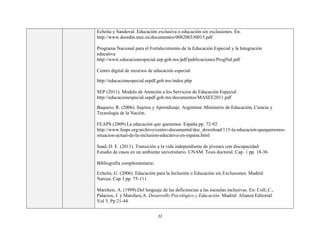 22
Echeita y Sandoval. Educación exclusiva o educación sin exclusiones. En:
http://www.doredin.mec.es/documentos/008200330015.pdf
Programa Nacional para el Fortalecimiento de la Educación Especial y la Integración
educativa
http://www.educacionespecial.sep.gob.mx/pdf/publicaciones/ProgNal.pdf
Centro digital de recursos de educación especial
http://educacionespecial.sepdf.gob.mx/index.php
SEP (2011). Modelo de Atención a los Servicios de Educación Especial.
http://educacionespecial.sepdf.gob.mx/documentos/MASEE2011.pdf
Baquero, R. (2006). Sujetos y Aprendizaje. Argentina: Ministerio de Educación, Ciencia y
Tecnología de la Nación.
FEAPS (2009).La educación que queremos. España pp. 72-92
http://www.feaps.org/archivo/centro-documental/doc_download/115-la-educacion-quequeremos-
situacion-actual-de-la-inclusion-educativa-en-espana.html
Saad, D. E. (2011). Transición a la vida independiente de jóvenes con discapacidad:
Estudio de casos en un ambiente universitario. UNAM. Tesis doctoral. Cap. 1 pp. 18-36.
Bibliografía complementaria:
Echeita, G. (2006). Educación para la Inclusión o Educación sin Exclusiones. Madrid:
Narcea. Cap 3 pp. 75-111.
Marchesi, A. (1999).Del lenguaje de las deficiencias a las escuelas inclusivas. En: Coll, C.,
Palacios, J. y Marchesi,A. Desarrollo Psicológico y Educación. Madrid: Alianza Editorial.
Vol 3. Pp 21-44.
 