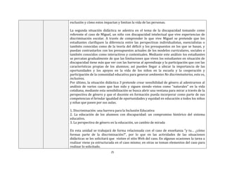25
exclusión y cómo estos impactan y limitan la vida de las personas.
La segunda situación didáctica se adentra en el tema de la discapacidad tomando como
referente el caso de Miguel, un niño con discapacidad intelectual que vive experiencias de
discriminación escolar. A través de comprender lo que vive Miguel se pretende que los
estudiantes clarifiquen la diferencia entre las perspectivas individualistas, esencialistas o
también conocidas como de la teoría del déficit y los presupuestos en los que se basan, y
puedan contrastarlos con los presupuestos actuales de los modelos curriculares, sociales o
también conocidos como interactivos y contextuales. Mediante este análisis los estudiantes
se percatan gradualmente de que las limitaciones que viven los estudiantes en situación de
discapacidad tiene más que ver con las barreras al aprendizaje y la participación que con las
características propias de los alumnos; así pueden llegar a ubicar la importancia de las
oportunidades y los apoyos en la vida de los niños en la escuela y la cooperación y
participación de la comunidad educativa para generar ambientes No discriminatorios, esto es,
inclusivos.
Por último, la situación didáctica 3 pretende crear sensibilidad de género al adentrarnos al
análisis de varios casos que han sido y siguen siendo vistos como “naturales” en la vida
cotidiana, mediante esta sensibilización se busca abrir una ventana para mirar a través de la
perspectiva de género y que el docente en formación pueda incorporar como parte de sus
competencias el brindar igualdad de oportunidades y equidad en educación a todos los niños
y niñas que pasen por sus aulas.
1. Discriminación: una barrera para la Inclusión Educativa
2. La educación de los alumnos con discapacidad: un compromiso histórico del sistema
educativo.
3. La perspectiva de género en la educación, un cambio de mirada
En esta unidad se trabajará de forma relacionada con el caso de enseñanza “y tu… ¿cómo
formas parte de la discriminación?”, por lo que en las actividades de las situaciones
didácticas se les solicitará que visiten el sitio Web del caso. En algunas ocasiones la tarea a
realizar viene ya estructurada en el caso mismo; en otras se toman elementos del caso para
realizar lo solicitado.
 