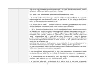 27
interacción que resulta ser de difícil comprensión y en la que se experimentan roles como el
rechazo, la indiferencia, la sobreprotección y el apoyo.
Para llevar a cabo la dinámica se deberán de seguir los siguientes pasos:
a. El docente alerta a los alumnos que se llevará a cabo una situación ficticia de juego en la
que es importante que todos se den cuenta de que se trata de una actuación y que no se
deben involucrar aspectos personales en ella.
b. El docente solicita que 6 o 7 alumnos voluntarios salgan del salón y esperen indicaciones.
Se deberá asegurar que no escuchen lo que se comenta dentro del salón.
c. Con los alumnos que permanecen en el aula, el docente les dice que durante unos minutos
se situarán como nativos en una isla abandonada en la que naufragaron hace algunos años y
que con el paso del tiempo fueron adoptando algunas nuevas palabras para referirse a
situaciones como “párate”, “siéntate” o “¿qué hora es?”. Ahora ellos conocen párate como
“potle”; siéntate como “atle” y ¿Qué hora es como “chimpanchole” . Nota: los docentes
pueden cambiar estas palabras a fin de que los estudiantes que permanecen fuera del salón
no sepan de su significado al momento de entrar. También les dice que en esa isla como en la
mayoría de las sociedades hay
miembros que suelen ser indiferentes a las necesidades de otros, rechazantes de los
diferentes, sobreprotectores con los que consideran débiles y algunos apoyadores.
Así que distribuye estos cuatro roles entre los integrantes que permanecen dentro del salón:
indiferente, rechazante, sobreprotector y apoyador.
d. Una vez concluido el reparto de roles les indica que cuando entren los estudiantes que se
encuentran fuera del salón, ellos los recibirán diciéndoles reiterativamente estas palabras.
e. A los estudiantes que se encuentran fuera del salón les indica que ellos acaban de
naufragar y que se quedarán a vivir con los nativos de la isla.
f. Al entrar los “náufragos”, los miembros de la isla les dicen en voz fuerte las palabras
 