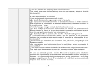 29
¿Cómo está presente en el lenguaje y en las acciones cotidianas?
¿Qué efectos tiene sobre el sentir pensar y actuar del que la ejerce y del que la recibe la
discriminación?
b. Sobre la discriminación en la escuela…
¿Cómo se manifiesta la discriminación en la escuela?
¿Qué tipos de discriminación se pueden presentar en la escuela?
¿Qué repercusiones tiene la discriminación en la vida de los alumnos? no olvides señalar los
aspectos sociales, de autoconcepto, de desarrollo de capacidades y también su incidencia en
la exclusión escolar y social.
c. Sobre las leyes que protegen contra la discriminación en la escuela.
¿Qué dicen las leyes y declaraciones internacionales con respecto a la protección de los
alumnos frente a los efectos de la discriminación en la escuela (exclusión escolar y social,
deserción, segregación, marginación, bajo autoconcepto, etc.
¿Qué efectos tiene sobre las oportunidades, derechos y libertades de las personas?
d. La discriminación por discapacidad, género y por ser originario de una comunidad
indígena ¿Qué prevalencia tienen estos grupos en situación de vulnerabilidad de ser
discriminados?
¿Históricamente qué alternativas han encontrado estas poblaciones para participar en la
vida escolar y social?
¿Qué repercusiones tiene la discriminación en los individuos y grupos en situación de
vulnerabilidad?
¿Cómo puede la escuela identificar las formas de discriminación que pasan como naturales?
¿Qué puede hacer la escuela y sus docentes para prevenir y erradicar la discriminación?
1.4 Como una actividad opcional a elección del docente se sugiere que los estudiantes
presenten sus trípticos en las escuelas en donde realizan su formación en la práctica y los
expongan a los comentarios de los docentes en servicio, recojan sus opiniones y las lleven al
aula para compartirlas con el resto de los estudiantes. Se puede hacer un consenso sobre la
respuesta de los docentes en servicio.
 