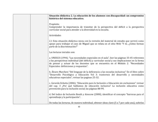 30
Situación didáctica 2. La educación de los alumnos con discapacidad: un compromiso
histórico del sistema educativo.
Propósito
Comprender la importancia de transitar de la perspectiva del déficit a la perspectiva
curricular social para atender a la diversidad en la escuela.
Actividades
2.1 Esta situación didáctica inicia con la revisión del material de estudio que servirá como
apoyo para trabajar el caso de Miguel que se relata en el sitio Web “Y tú…¿Cómo formas
parte de la discriminación?”
Las lecturas iniciales son:
a. UNESCO (1994). “Las necesidades especiales en el aula”, leer las páginas 33-45 referentes
a las perspectivas individual (del déficit) y curricular social y sus implicaciones en la forma
de pensar y actuar de los docentes que se encuentra en el Módulo 2: “Necesidades
Especiales: definiciones y respuestas”.
b. Álvaro Marchesi “Del lenguaje de la deficiencia a las escuelas inclusivas” En el libro sobre
“Desarrollo Psicológico y Educación Vol 3: trastornos del desarrollo y necesidades
educativas especiales”, revisar las paginas 25-32.
c. Gerardo Echeita (2006). “Educación para la Inclusión o Educación sin exclusiones” revisar
del cap. 3 ¿Por qué hablamos de educación inclusiva? La inclusión educativa como
prevención para la exclusión social, las páginas 88-99.
d. Del índice de Inclusión Booth y Ainscow (2000), identificar el concepto “barreras para el
aprendizaje y la participación”.
De todas las lecturas, de manera individual, obtener ideas clave (5 a 7 por cada una), subirlas
 