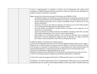 31
al foro y comprometerse a comentar al menos con la información que suban otros
compañeros. También deberán llevarlas impresas al salón de clases para ser discutidas en
equipos y luego ser expuestos en plenaria.
Algunos puntos de referencia para guiar la discusión son (UNESCO, 1994):
▪ ¿Predomina todavía en el medio de los profesionales de la educación el punto de vista
del “alumno individual” (teoría del déficit) con respecto a las dificultades educativas?
▪ ¿Están ustedes de acuerdo con las críticas formuladas contra la manera de ver del
alumno individual”?
▪ ¿Están de acuerdo en que todos los alumnos son diversos y por tanto todos pueden,
en un momento dado experimentar dificultades en clase?
▪ ¿En qué medida corresponde tu propia manera de pensar con lo expuesto con la
interactivas y contextuales?
▪ ¿Qué usos positivos ha tenido el término necesidades educativas especiales y porqué
está siendo suplantado por el de “barreras para el aprendizaje”?
▪ ¿Qué implica en la formación docente y en la práctica educativa que la Inclusión
pueda tener diversos significados? (algo más que un derecho y un lugar, educación
para todos, como participación, como valor, como garantía social)
Se deberán obtener conclusiones en equipo y grupo.
2.2 Del caso de enseñanza electrónico: Leer el caso de Miguel titulado “Quiero tener amigos”
Organizar en el salón de clases un juego de roles en dónde se vivencie la situación narrada
en la escuela y se extienda la representación a la participación de todos los personajes. La
representación podrá ser creativa por parte de los alumnos que en ella participen pero
conservar la problemática original planteada en el caso.
Al finalizar el juego de roles identificar los sentimientos y pensamientos de cada uno de los
“actores” y de los espectadores. Exponer las situaciones dilemáticas, conflictivas.
2.3 Resolver la guía de preguntas del formato 5 Reflexionando sobre el caso de Miguel.
2.4 Elaborar un artículo editorial que narre la problemática vivida pero que sea comentada
críticamente por los autores. Cada equipo pondrá el título que mejor considere para su
 