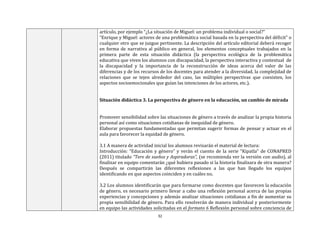32
artículo, por ejemplo “¿La situación de Miguel: un problema individual o social?”
“Enrique y Miguel: actores de una problemática social basada en la perspectiva del déficit” o
cualquier otro que se juzgue pertinente. La descripción del artículo editorial deberá recoger
en forma de narrativa al público en general, los elementos conceptuales trabajados en la
primera parte de esta situación didáctica (la perspectiva ecológica de la problemática
educativa que viven los alumnos con discapacidad, la perspectiva interactiva y contextual de
la discapacidad y la importancia de la reconstrucción de ideas acerca del valor de las
diferencias y de los recursos de los docentes para atender a la diversidad, la complejidad de
relaciones que se tejen alrededor del caso, las múltiples perspectivas que coexisten, los
aspectos socioemocionales que guían las intenciones de los actores, etc.).
Situación didáctica 3. La perspectiva de género en la educación, un cambio de mirada
Promover sensibilidad sobre las situaciones de género a través de analizar la propia historia
personal así como situaciones cotidianas de inequidad de género.
Elaborar propuestas fundamentadas que permitan sugerir formas de pensar y actuar en el
aula para favorecer la equidad de género.
3.1 A manera de actividad inicial los alumnos revisarán el material de lectura:
Introducción: “Educación y género” y verán el cuento de la serie “Kipatla” de CONAPRED
(2011) titulado “Tere de sueños y Aspiradoras”, (se recomienda ver la versión con audio), al
finalizar en equipo comentarán ¿qué hubiera pasado si la historia finalizara de otra manera?
Después se compartirán las diferentes reflexiones a las que han llegado los equipos
identificando en que aspectos coinciden y en cuáles no.
3.2 Los alumnos identificarán que para formarse como docentes que favorecen la educación
de género, es necesario primero llevar a cabo una reflexión personal acerca de las propias
experiencias y concepciones y además analizar situaciones cotidianas a fin de aumentar su
propia sensibilidad de género. Para ello resolverán de manera individual y posteriormente
en equipo las actividades solicitadas en el formato 6 Reflexión personal sobre conciencia de
 