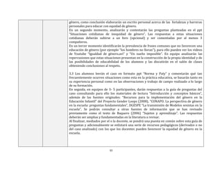 33
género, como conclusión elaborarán un escrito personal acerca de las fortalezas y barreras
personales para educar con equidad de género.
En un segundo momento, analizarán y contestarán las preguntas planteadas en el ppt
“Situaciones cotidianas de inequidad de género”. Las respuestas a estas situaciones
cotidianas deberán subirse a un foro (opcional) y ser comentadas por al menos 3
compañeros.
En un tercer momento identificarán la prevalencia de frases comunes que no favorecen una
educación de género (por ejemplo “los hombres no lloran”), para ello pueden ver los videos
de Youtube “Igualdad de género.avi” y “Un sueño imposible”. En equipo analizarán las
repercusiones que estas situaciones presentan en la construcción de la propia identidad y de
las posibilidades de educabilidad de los alumnos y las discutirán en el salón de clases
obteniendo conclusiones al respeto.
3.3 Los alumnos leerán el caso en formato ppt “Norma y Paty” y comentarán qué tan
frecuentemente ocurren situaciones como esta en la práctica educativa, se basarán tanto en
su experiencia personal como en las observaciones y trabajo de campo realizado a lo largo
de su formación.
En seguida, en equipos de 3- 5 participantes, darán respuestas a la guía de preguntas del
caso consultando para ello los materiales de lectura “Introducción y conceptos básicos”,
además de las fuentes originales: “Recursos para la implementación del género en la
Educación Infantil” del Proyecto Gender Loops (2008), “CONAPO. La perspectiva de género
en la escuela: preguntas fundamentales”, DGESPE “La transmisión de Modelos sexistas en la
escuela”. Se podrán consultar a otras fuentes de información que se han revisado
previamente como el texto de Baquero (2006) “Sujetos y aprendizaje”. Las respuestas
deberán ser amplias y fundamentadas en la literatura a revisar.
Al finalizar, mediados por el o la docente, se pondrá una puesta en común sobre esta guía de
preguntas y adicionalmente se enlistará una serie de recursos pedagógicos (derivados o no
del caso analizado) con los que los docentes pueden favorecer la equidad de género en la
escuela.
 