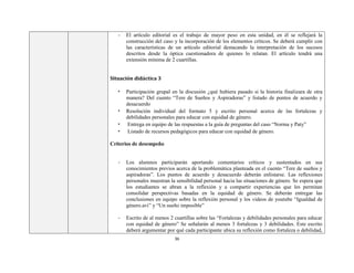36
- El artículo editorial es el trabajo de mayor peso en esta unidad, en él se reflejará la
construcción del caso y la incorporación de los elementos críticos. Se deberá cumplir con
las características de un artículo editorial destacando la interpretación de los sucesos
descritos desde la óptica cuestionadora de quienes lo relatan. El artículo tendrá una
extensión mínima de 2 cuartillas.
Situación didáctica 3
• Participación grupal en la discusión ¿qué hubiera pasado si la historia finalizara de otra
manera? Del cuento “Tere de Sueños y Aspiradoras” y listado de puntos de acuerdo y
desacuerdo
• Resolución individual del formato 5 y escrito personal acerca de las fortalezas y
debilidades personales para educar con equidad de género.
• Entrega en equipo de las respuestas a la guía de preguntas del caso “Norma y Paty”
• Listado de recursos pedagógicos para educar con equidad de género.
Criterios de desempeño
- Los alumnos participarán aportando comentarios críticos y sustentados en sus
conocimientos previos acerca de la problemática planteada en el cuento “Tere de sueños y
aspiradoras”. Los puntos de acuerdo y desacuerdo deberán enlistarse. Las reflexiones
personales muestran la sensibilidad personal hacia las situaciones de género. Se espera que
los estudiantes se abran a la reflexión y a compartir experiencias que les permitan
consolidar perspectivas basadas en la equidad de género. Se deberán entregar las
conclusiones en equipo sobre la reflexión personal y los videos de youtube “Igualdad de
género.avi” y “Un sueño imposible”
- Escrito de al menos 2 cuartillas sobre las “Fortalezas y debilidades personales para educar
con equidad de género” Se señalarán al menos 3 fortalezas y 3 debilidades. Este escrito
deberá argumentar por qué cada participante ubica su reflexión como fortaleza o debilidad,
 