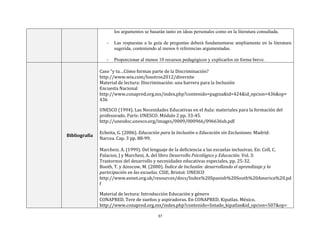 37
los argumentos se basarán tanto en ideas personales como en la literatura consultada.
- Las respuestas a la guía de preguntas deberá fundamentarse ampliamente en la literatura
sugerida, conteniendo al menos 6 referencias argumentadas.
- Proporcionar al menos 10 recursos pedagógicos y explicarlos en forma breve.
Bibliografía
Caso “y tu…Cómo formas parte de la Discriminación?
http://www.wix.com/losotros2012/diversite
Material de lectura: Discriminación: una barrera para la Inclusión
Encuesta Nacional
http://www.conapred.org.mx/index.php?contenido=pagina&id=424&id_opcion=436&op=
436
UNESCO (1994). Las Necesidades Educativas en el Aula: materiales para la formación del
profesorado. París: UNESCO. Módulo 2 pp. 33-45.
http://unesdoc.unesco.org/images/0009/000966/096636sb.pdf
Echeita, G. (2006). Educación para la Inclusión o Educación sin Exclusiones. Madrid:
Narcea. Cap. 3 pp. 88-99.
Marchesi. A. (1999). Del lenguaje de la deficiencia a las escuelas inclusivas. En: Coll, C.
Palacios, J y Marchesi, A. del libro Desarrollo Psicológico y Educación. Vol. 3:
Trastornos del desarrollo y necesidades educativas especiales, pp. 25-32.
Booth, T. y Ainscow, M. (2000). Índice de Inclusión: desarrollando el aprendizaje y la
participación en las escuelas. CSIE, Bristol: UNESCO
http://www.eenet.org.uk/resources/docs/Index%20Spanish%20South%20America%20.pd
f
Material de lectura: Introducción Educación y género
CONAPRED. Tere de sueños y aspiradoras. En CONAPRED. Kipatlas. México.
http://www.conapred.org.mx/index.php?contenido=listado_kipatlas&id_opcion=507&op=
 