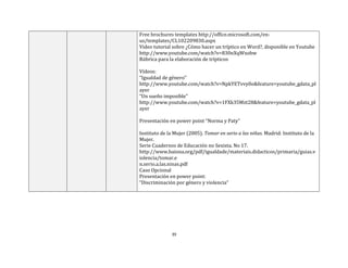 39
Free brochures templates http://office.microsoft.com/en-
us/templates/CL102209830.aspx
Video tutorial sobre ¿Cómo hacer un tríptico en Word?, disponible en Youtube
http://www.youtube.com/watch?v=830nXqWxobw
Rúbrica para la elaboración de trípticos
Vídeos:
“Igualdad de género”
http://www.youtube.com/watch?v=NpkYETvvy0o&feature=youtube_gdata_pl
ayer
“Un sueño imposible”
http://www.youtube.com/watch?v=1FXk35Mzt28&feature=youtube_gdata_pl
ayer
Presentación en power point “Norma y Paty”
Instituto de la Mujer (2005). Tomar en serio a las niñas. Madrid: Instituto de la
Mujer.
Serie Cuadernos de Educación no Sexista. No 17.
http://www.baiona.org/pdf/igualdade/materiais.didacticos/primaria/guias.v
iolencia/tomar.e
n.serio.a.las.ninas.pdf
Caso Opcional
Presentación en power point:
“Discriminación por género y violencia”
 