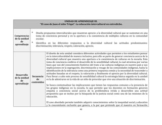 40
UNIDAD DE APRENDIZAJE III.
“El caso de Juan el niño Triqui”. La educación intercultural en entredicho.
Competencias
de la unidad
de
aprendizaje
 Diseña propuestas interculturales que muestran aprecio a la diversidad cultural que se sustentan en una
toma de conciencia personal y en la apertura a la coexistencia de múltiples culturas en la comunidad
escolar.
 Identifica en las diferentes respuestas a la diversidad cultural las actitudes predominantes:
discriminación, tolerancia, respeto, valoración, aprecio.
Desarrollo
de la unidad
de
aprendizaje
Secuencia
de
contenidos
El diseño de esta unidad considera diferentes actividades que permiten a los estudiantes pensar
en la interculturalidad de manera inclusiva; para ello se parte de generar conciencia acerca de la
diversidad cultural que muestra una apertura a la coexistencia de culturas en la escuela. Esta
toma de conciencia conlleva el desarrollo de la sensibilidad cultural, la cual atraviesa por varias
fases que van del conocimiento histórico del trato a las culturas indígenas en nuestro país y sus
implicaciones en la segregación, discriminación y rezago de las comunidades indígenas, hasta la
identificación de la tolerancia como una primera respuesta común y la necesidad de trascender a
actitudes basadas en el respeto, la valoración y finalmente el aprecio por la diversidad cultural.
Para llevar a cabo este proceso de sensibilidad cultural la estrategia básica seguida en la unidad
es la de adentrarse en la vida de un niño de prescolar que vive una situación de discriminación.
Se busca contextualizar las implicaciones que tienen las respuestas comunes a la presencia de
los grupos indígenas en la escuela, lo que permite que los docentes en formación generen
empatía y conciencia social acerca de la problemática vivida y desarrollen una actitud
propositiva que se incline por la búsqueda de la justicia social como una de las misiones de la
educación.
El caso abordado permite también adquirir conocimientos sobre la inequidad social y educativa
y la concomitante exclusión que genera, a la par que pretende que el maestro en formación
 