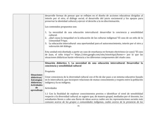 41
desarrolle formas de pensar que se reflejen en el diseño de acciones educativas dirigidas al
interés por el otro, el diálogo social, el desarrollo del juicio sociomoral y los apoyos para
preservar la identidad cultural y ejercer el derecho a la no discriminación.
Los contenidos propuestos son:
1. La necesidad de una educación intercultural: desarrollar la conciencia y sensibilidad
cultural.
2. ¿Qué causa la inequidad en la educación de las culturas indígenas? El caso de un niño de la
comunidad Triqui.
3. La educación intercultural: una oportunidad para el autoconocimiento, interés por el otro y
valoración del diálogo.
Esta unidad está diseñada a partir un caso de enseñanza en formato electrónico (e-caso) “El caso
de Juan, el niño triqui”<< https://sites.google.com/site/ninotriqui/home>> por lo que las
situaciones didácticas harán referencia a los diferentes componentes del citado caso.
Situaciones
didácticas/
Estrategias
didácticas/
Actividades
de
aprendizaje
Situación didáctica 1. La necesidad de una educación intercultural: Desarrollar la
conciencia y sensibilidad cultural
Propósito
Crear consciencia de la diversidad cultural con el fin de dar paso a un sistema educativo basado
en lo intercultural, que incorpore relaciones de mutuo conocimiento y respeto entre la población
indígena y la no indígena.
Actividades
1.1 Con la finalidad de explorar conocimientos previos e identificar el nivel de sensibilidad
respecto a la diversidad cultural, se sugiere que, de manera grupal, mediados por el docente, los
estudiantes lleven a cabo una lluvia de ideas acerca cuáles son las representaciones sociales más
comunes acerca de los grupos o comunidades indígenas, cuáles acerca de la presencia de los
 