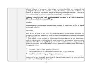 42
alumnos indígenas en la escuela, y qué creen que es la interculturalidad para cada uno de los
participantes. Se recomienda escribirlas en hojas de rotafolio o en un blog electrónico. Al
finalizar se obtendrán conclusiones acerca de estas representaciones sociales y creencias a
través de identificar los puntos en común, las diferencias y/o contradicciones.
Situación didáctica 2 ¿Qué causa la inequidad en la educación de las culturas indígenas?:
El caso de un niño de la comunidad Triqui
Propósito
Comprender que las transformaciones sociales y culturales de nuestro país inciden en la vida
cotidiana de los niños.
Actividades
Leer el caso de Juan, el niño triqui. Se recomienda leerlo detalladamente, incluyendo las
secciones introducción, el escenario, problema, los personajes y los contenidos del apartado de
la guía didáctica.
2. Juego de roles. En esta actividad los participantes escenificarán El caso de Juan, el niño triqui,
es decir, representarán el papel de uno de los personajes con la finalidad de sensibilizarlos y
acercarlos a la reflexión. Es importante que los participantes intercambien los papeles con el
objeto de que tengan diferentes perspectivas de la problemática. También deberán considerar
los siguientes puntos:
 Escenario o lugar en el que se da la problemática.
 Personajes (cómo son, en qué momento participan, qué hacen y qué dicen)
 Conflicto o situación en la que participan los personajes.
Una vez que se haya presentado la escenificación al grupo, los participantes, de forma individual,
deberán responder las siguientes preguntas:
 