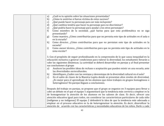 43
a) ¿Cuál es tu opinión sobre las situaciones presentadas?
b) ¿Cómo te sentirías si fueras víctima de estos sucesos?
c) ¿Qué puede hacer tu personaje para ser más incluyente?
d) ¿Qué cambios tendría que hacer tu personaje para no discriminar?
e) ¿Qué podría hacer tu personaje para ayudar a los otros personajes?
f) Como miembro de la sociedad, ¿qué harías para que esta problemática no se siga
presentando?
g) Como maestro, ¿Cómo contribuirías para que no persista este tipo de actitudes en el aula o
en la escuela?
h) Como director, ¿Cómo contribuirías para que no persistan este tipo de actitudes en la
escuela?
i) Como asesor técnico, ¿Cómo contribuirías para que no persista este tipo de actitudes en la
zona escolar?
3. Con el propósito de seguir profundizando en la comprensión de lo que causa inequidad en la
educación inclusiva y generar condiciones para valorar la diversidad, los estudiantes llevarán a
cabo las siguientes dinámicas. La actividad se deberá desarrollar en parejas y al final presentar
sus conclusiones al grupo
a) Analicen las posibles ideas de rechazo o aceptación que pueden existir en una escuela, ante
las diversidades socioculturales.
b) Identifiquen ¿Cuáles son las ventajas y desventajas de la diversidad cultural en el aula?
c) En el salón de clases de la Maestra Lupita donde se presentan altos niveles de diversidad,
¿Es mejor para el aprendizaje de los alumnos que éstos trabajen en grupos homogéneos o
heterogéneos? En parejas lleguen a conclusiones.
Después del trabajo en parejas, se propone que el grupo se organice en 3 equipos para llevar a
cabo un debate en el que el equipo 1 argumentará que la tendencia más correcta a emplear es la
de homogeneizar la atención de los alumnos en los salones de clase. Es decir, ofrecer una
atención educativa igual para todos, sin considerar las características particulares de cada niño
(indígenas y no indígenas) El equipo 2 defenderá la idea de que la tendencia más adecuada a
emplear en el proceso educativo es la de heterogeneizar la atención. Es decir, diversificar la
atención de acuerdo con las características y necesidades educativas de los niños. Darle a cada
 