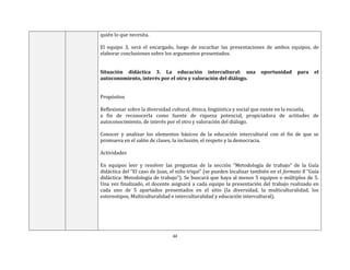 44
quién lo que necesita.
El equipo 3, será el encargado, luego de escuchar las presentaciones de ambos equipos, de
elaborar conclusiones sobre los argumentos presentados.
Situación didáctica 3. La educación intercultural: una oportunidad para el
autoconomiento, interés por el otro y valoración del diálogo.
Propósitos
Reflexionar sobre la diversidad cultural, étnica, lingüística y social que existe en la escuela,
a fin de reconocerla como fuente de riqueza potencial, propiciadora de actitudes de
autoconocimiento, de interés por el otro y valoración del diálogo.
Conocer y analizar los elementos básicos de la educación intercultural con el fin de que se
promueva en el salón de clases, la inclusión, el respeto y la democracia.
Actividades
En equipos leer y resolver las preguntas de la sección “Metodología de trabajo” de la Guía
didáctica del “El caso de Juan, el niño triqui” (se pueden localizar también en el formato 8 “Guía
didáctica: Metodología de trabajo”). Se buscará que haya al menos 5 equipos o múltiplos de 5.
Una vez finalizado, el docente asignará a cada equipo la presentación del trabajo realizado en
cada uno de 5 apartados presentados en el sitio (la diversidad, la multiculturalidad, los
estereotipos, Multiculturalidad e interculturalidad y educación intercultural).
 